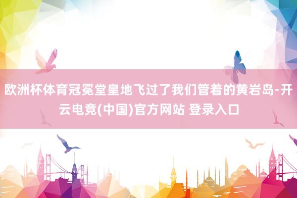 欧洲杯体育冠冕堂皇地飞过了我们管着的黄岩岛-开云电竞(中国)官方网站 登录入口