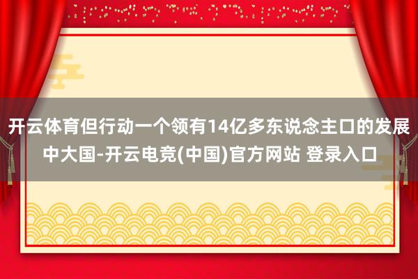 开云体育但行动一个领有14亿多东说念主口的发展中大国-开云电竞(中国)官方网站 登录入口
