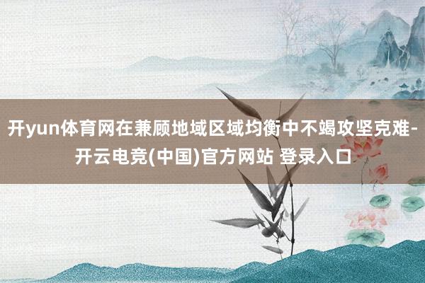 开yun体育网在兼顾地域区域均衡中不竭攻坚克难-开云电竞(中国)官方网站 登录入口