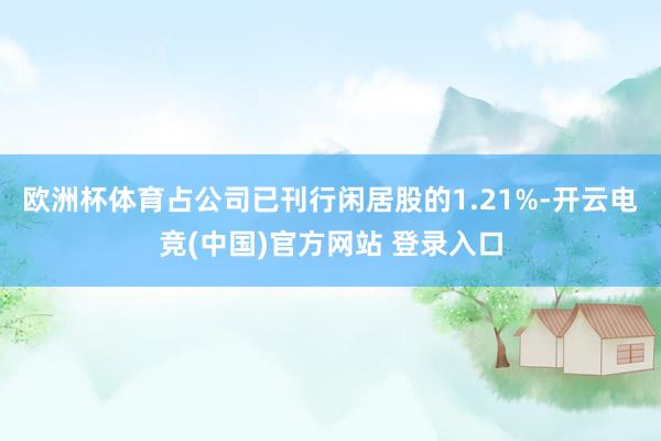 欧洲杯体育占公司已刊行闲居股的1.21%-开云电竞(中国)官方网站 登录入口