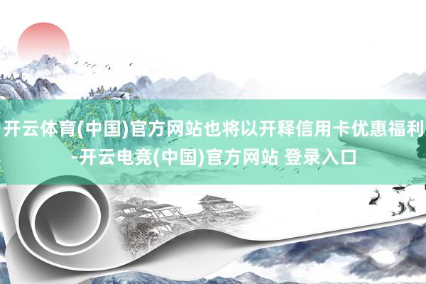 开云体育(中国)官方网站也将以开释信用卡优惠福利-开云电竞(中国)官方网站 登录入口