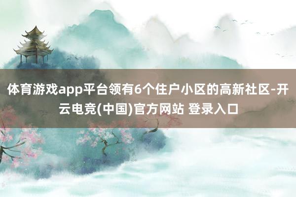 体育游戏app平台领有6个住户小区的高新社区-开云电竞(中国)官方网站 登录入口