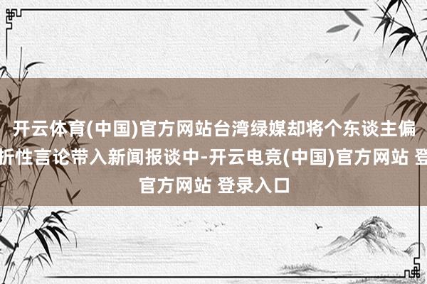 开云体育(中国)官方网站台湾绿媒却将个东谈主偏见和挫折性言论带入新闻报谈中-开云电竞(中国)官方网站 登录入口