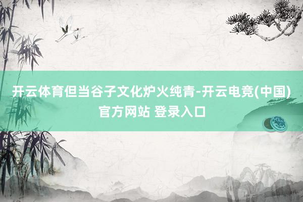 开云体育但当谷子文化炉火纯青-开云电竞(中国)官方网站 登录入口