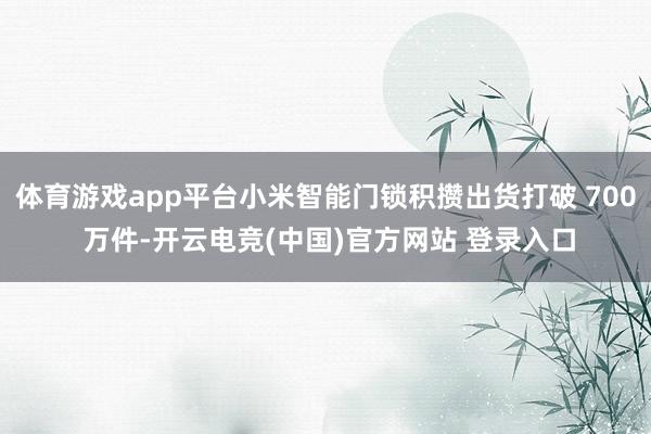 体育游戏app平台小米智能门锁积攒出货打破 700 万件-开云电竞(中国)官方网站 登录入口
