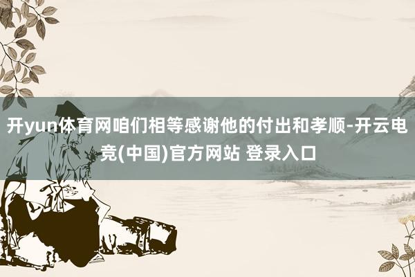 开yun体育网咱们相等感谢他的付出和孝顺-开云电竞(中国)官方网站 登录入口