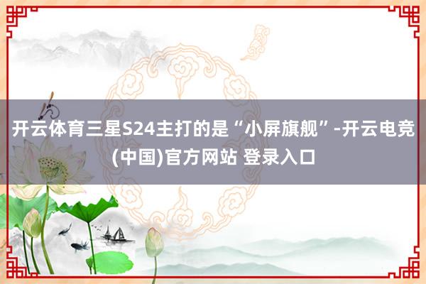 开云体育三星S24主打的是“小屏旗舰”-开云电竞(中国)官方网站 登录入口