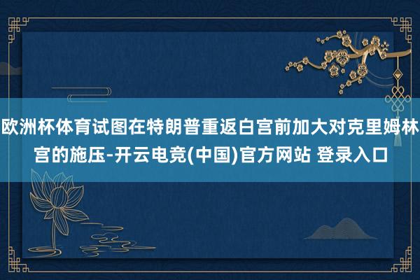 欧洲杯体育试图在特朗普重返白宫前加大对克里姆林宫的施压-开云电竞(中国)官方网站 登录入口