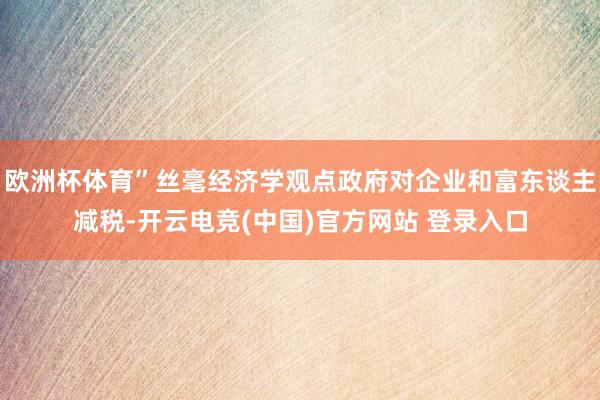 欧洲杯体育”丝毫经济学观点政府对企业和富东谈主减税-开云电竞(中国)官方网站 登录入口