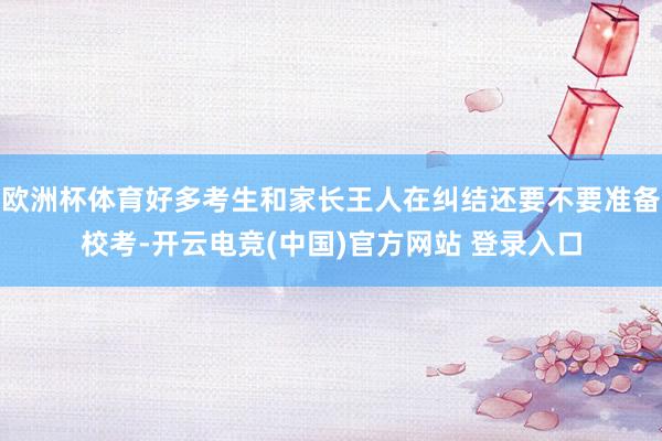 欧洲杯体育好多考生和家长王人在纠结还要不要准备校考-开云电竞(中国)官方网站 登录入口