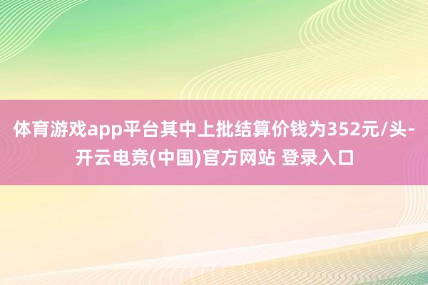 体育游戏app平台其中上批结算价钱为352元/头-开云电竞(中国)官方网站 登录入口