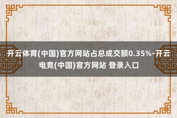 开云体育(中国)官方网站占总成交额0.35%-开云电竞(中国)官方网站 登录入口
