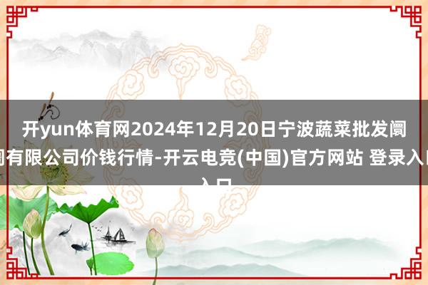 开yun体育网2024年12月20日宁波蔬菜批发阛阓有限公司价钱行情-开云电竞(中国)官方网站 登录入口