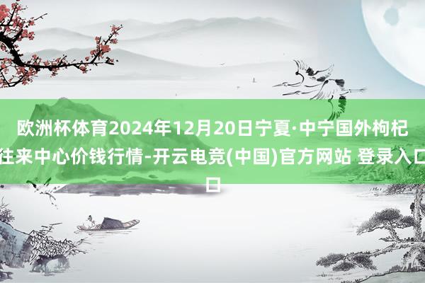 欧洲杯体育2024年12月20日宁夏·中宁国外枸杞往来中心价钱行情-开云电竞(中国)官方网站 登录入口
