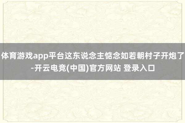 体育游戏app平台这东说念主惦念如若朝村子开炮了-开云电竞(中国)官方网站 登录入口