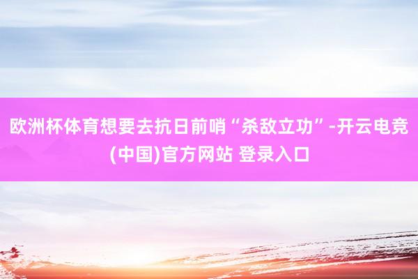 欧洲杯体育想要去抗日前哨“杀敌立功”-开云电竞(中国)官方网站 登录入口