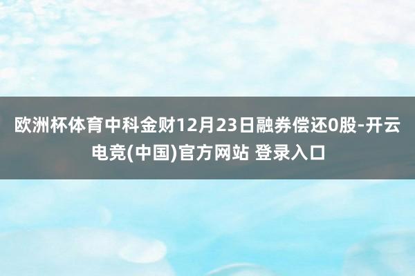 欧洲杯体育中科金财12月23日融券偿还0股-开云电竞(中国)官方网站 登录入口