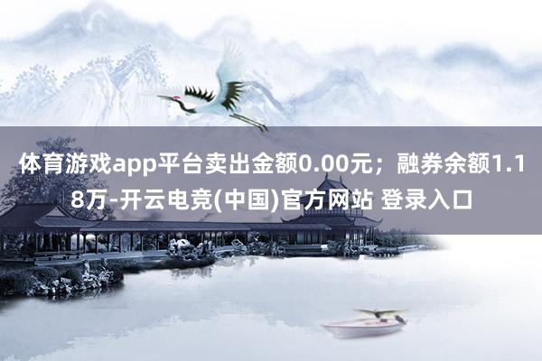 体育游戏app平台卖出金额0.00元；融券余额1.18万-开云电竞(中国)官方网站 登录入口