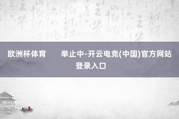 欧洲杯体育       举止中-开云电竞(中国)官方网站 登录入口