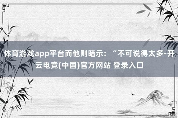 体育游戏app平台而他则暗示：“不可说得太多-开云电竞(中国)官方网站 登录入口