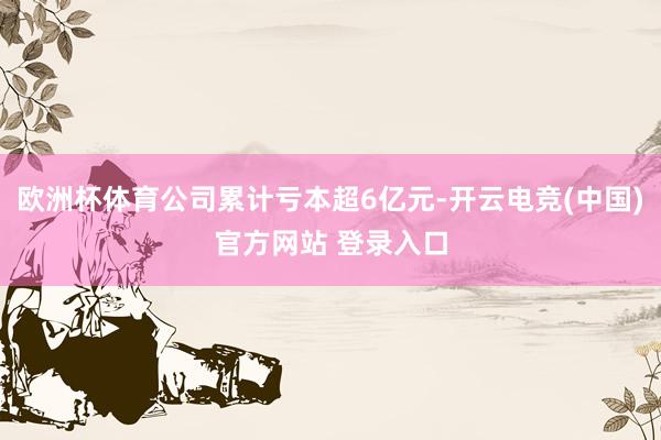 欧洲杯体育公司累计亏本超6亿元-开云电竞(中国)官方网站 登录入口