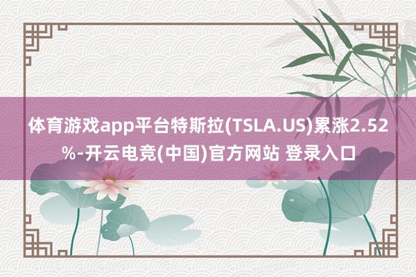 体育游戏app平台特斯拉(TSLA.US)累涨2.52%-开云电竞(中国)官方网站 登录入口