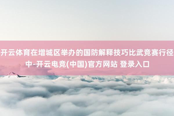 开云体育在增城区举办的国防解释技巧比武竞赛行径中-开云电竞(中国)官方网站 登录入口