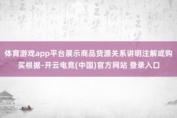 体育游戏app平台展示商品货源关系讲明注解或购买根据-开云电竞(中国)官方网站 登录入口