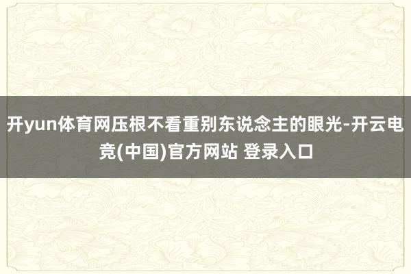 开yun体育网压根不看重别东说念主的眼光-开云电竞(中国)官方网站 登录入口