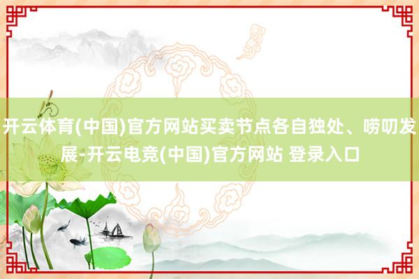开云体育(中国)官方网站买卖节点各自独处、唠叨发展-开云电竞(中国)官方网站 登录入口