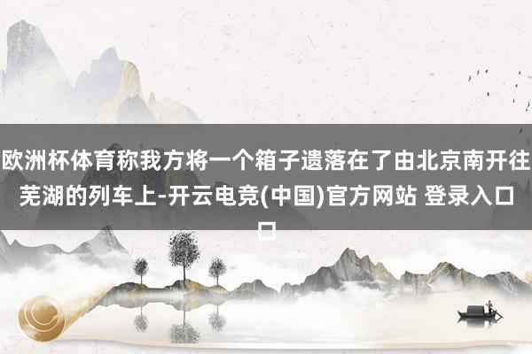 欧洲杯体育称我方将一个箱子遗落在了由北京南开往芜湖的列车上-开云电竞(中国)官方网站 登录入口