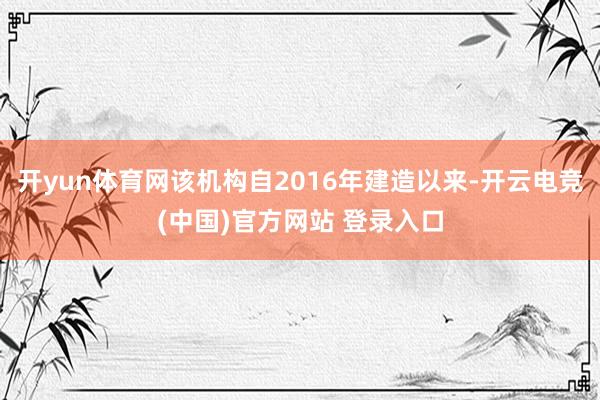 开yun体育网该机构自2016年建造以来-开云电竞(中国)官方网站 登录入口