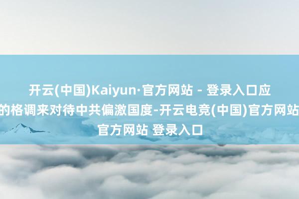 开云(中国)Kaiyun·官方网站 - 登录入口应该以怎么的格调来对待中共偏激国度-开云电竞(中国)官方网站 登录入口
