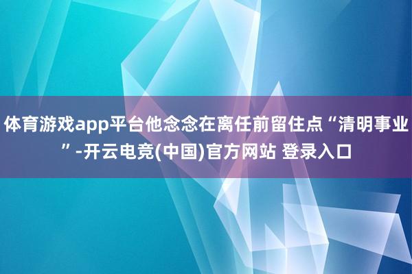 体育游戏app平台他念念在离任前留住点“清明事业”-开云电竞(中国)官方网站 登录入口