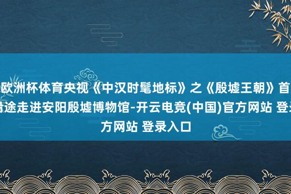 欧洲杯体育央视《中汉时髦地标》之《殷墟王朝》首播！沿途走进安阳殷墟博物馆-开云电竞(中国)官方网站 登录入口