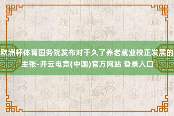 欧洲杯体育国务院发布对于久了养老就业校正发展的主张-开云电竞(中国)官方网站 登录入口