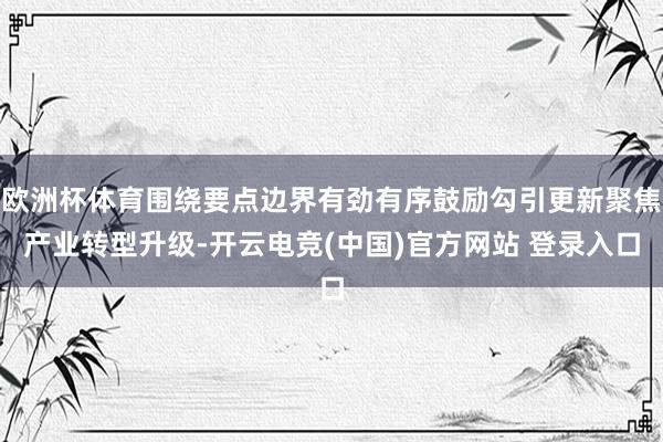 欧洲杯体育围绕要点边界有劲有序鼓励勾引更新聚焦产业转型升级-开云电竞(中国)官方网站 登录入口
