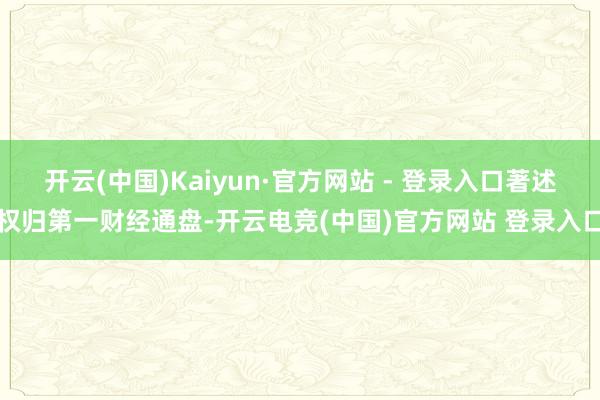 开云(中国)Kaiyun·官方网站 - 登录入口著述权归第一财经通盘-开云电竞(中国)官方网站 登录入口