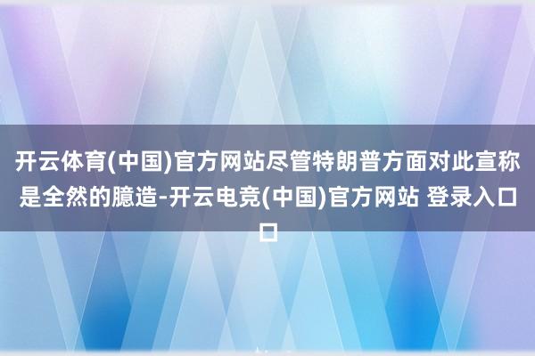 开云体育(中国)官方网站尽管特朗普方面对此宣称是全然的臆造-开云电竞(中国)官方网站 登录入口