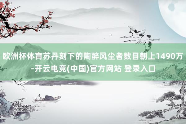 欧洲杯体育苏丹刻下的陶醉风尘者数目朝上1490万-开云电竞(中国)官方网站 登录入口