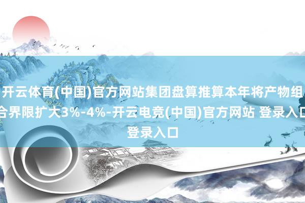 开云体育(中国)官方网站集团盘算推算本年将产物组合界限扩大3%-4%-开云电竞(中国)官方网站 登录入口