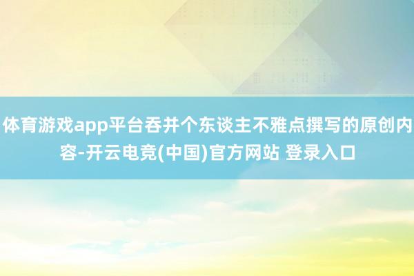 体育游戏app平台吞并个东谈主不雅点撰写的原创内容-开云电竞(中国)官方网站 登录入口
