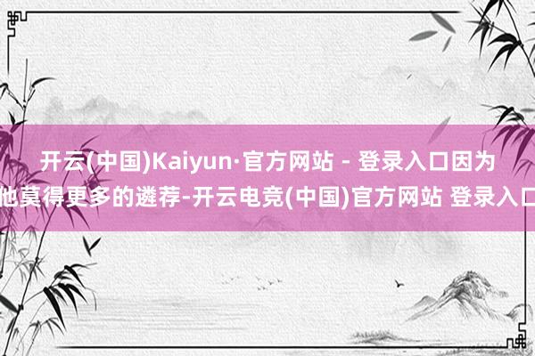 开云(中国)Kaiyun·官方网站 - 登录入口因为他莫得更多的遴荐-开云电竞(中国)官方网站 登录入口