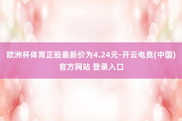 欧洲杯体育正股最新价为4.24元-开云电竞(中国)官方网站 登录入口
