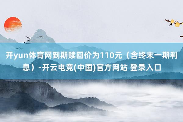 开yun体育网到期赎回价为110元（含终末一期利息）-开云电竞(中国)官方网站 登录入口