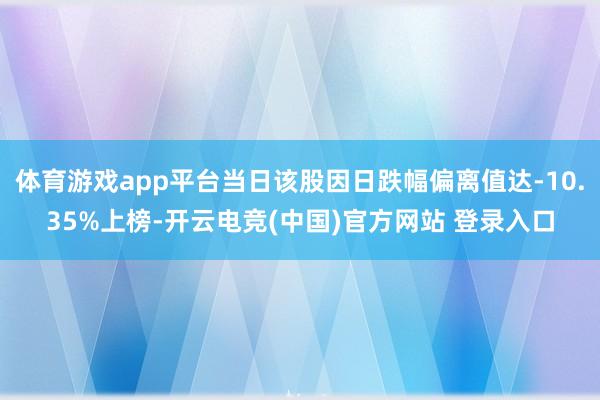 体育游戏app平台当日该股因日跌幅偏离值达-10.35%上榜-开云电竞(中国)官方网站 登录入口