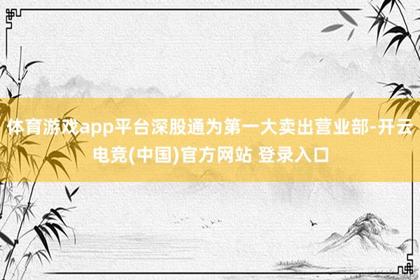 体育游戏app平台深股通为第一大卖出营业部-开云电竞(中国)官方网站 登录入口
