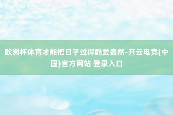 欧洲杯体育才能把日子过得酷爱盎然-开云电竞(中国)官方网站 登录入口