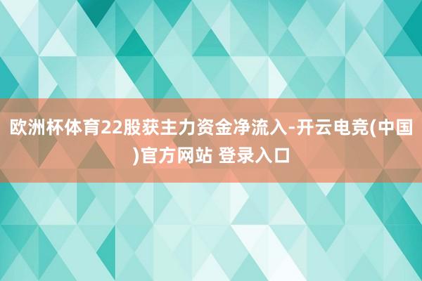 欧洲杯体育22股获主力资金净流入-开云电竞(中国)官方网站 登录入口