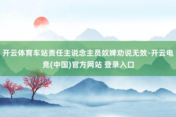 开云体育车站责任主说念主员奴婢劝说无效-开云电竞(中国)官方网站 登录入口
